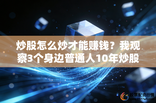 炒股怎么炒才能赚钱？我观察3个身边普通人10年炒股路，终于找到不走弯路的答案
